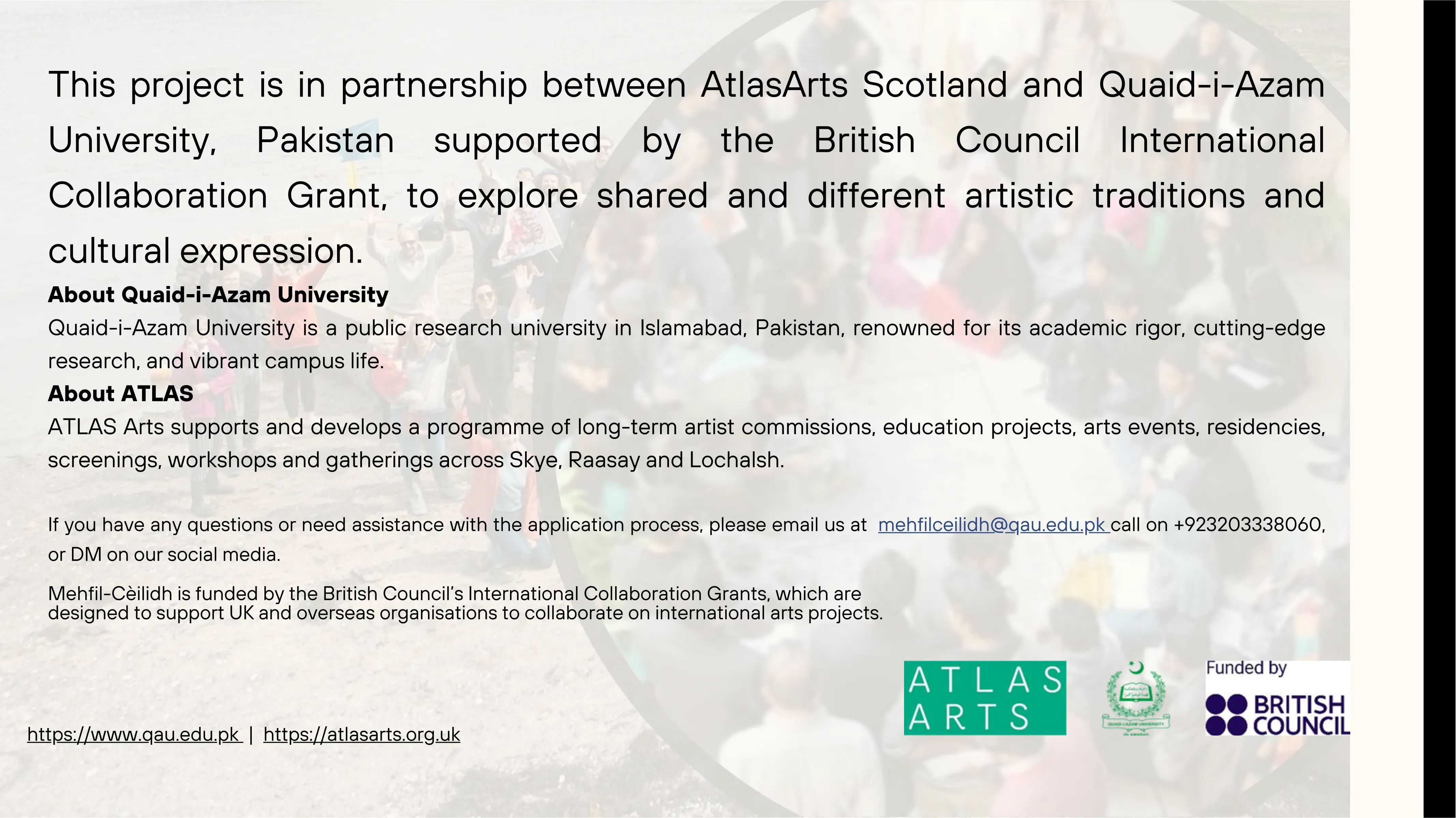 This part of website have information about organizations running the project. Quaid-i-Azam University is a public research university in Islamabad, Pakistan, renowned for its academic rigor, cutting-edge research, and vibrant campus life. ATLAS Arts supports and develops a programme of long-term artist commissions, education projects, arts events, residencies, screenings, workshops and gatherings across Skye, Raasay and Lochalsh. Then contact information if have any questions or need assistance with the application process, please email us at mehfilceilidh@qau.edu.pk call on +923203338060, or DM on our social media. A note for public view: Mehfil-Cèilidh is funded by the British Council’s International Collaboration Grants, which are designed to support UK and overseas organisations to collaborate on international arts projects.